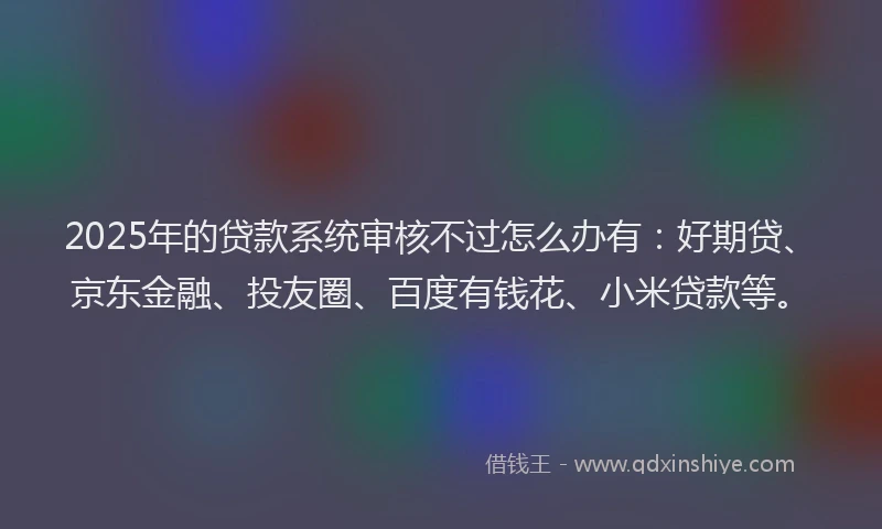 2025年的贷款系统审核不过怎么办有：好期贷、京东金融、投友圈、百度有钱花、小米贷款等。