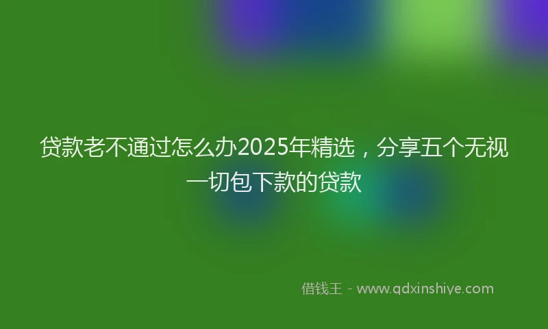 贷款老不通过怎么办2025年精选，分享五个无视一切包下款的贷款