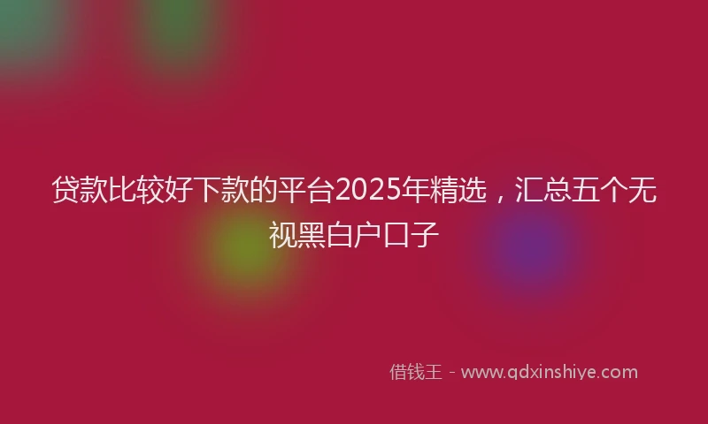 贷款比较好下款的平台2025年精选，汇总五个无视黑白户口子