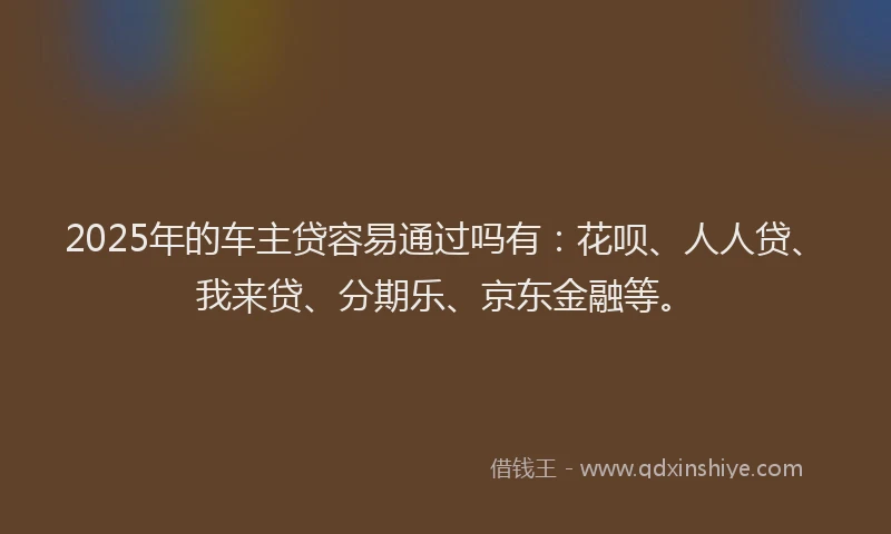 2025年的车主贷容易通过吗有：花呗、人人贷、我来贷、分期乐、京东金融等。