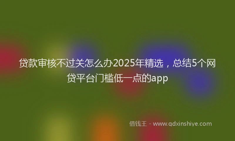 贷款审核不过关怎么办2025年精选，总结5个网贷平台门槛低一点的app