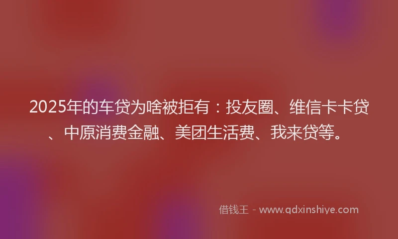 2025年的车贷为啥被拒有：投友圈、维信卡卡贷、中原消费金融、美团生活费、我来贷等。