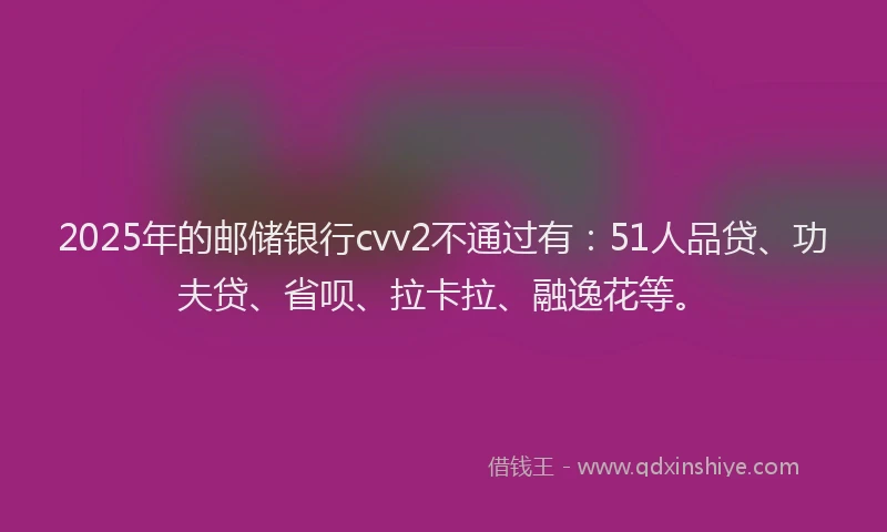 2025年的邮储银行cvv2不通过有：51人品贷、功夫贷、省呗、拉卡拉、融逸花等。