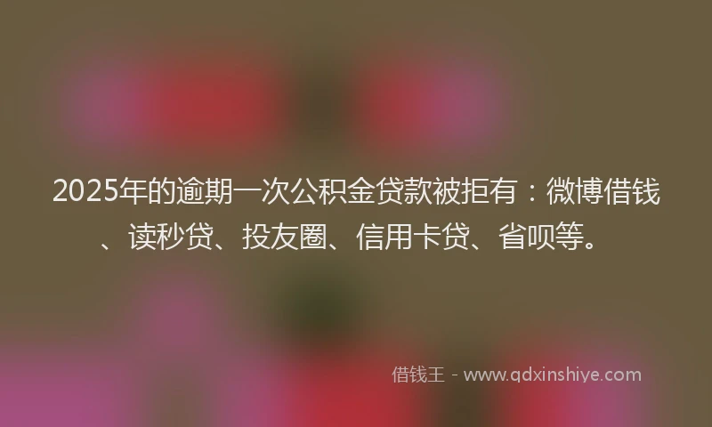 2025年的逾期一次公积金贷款被拒有：微博借钱、读秒贷、投友圈、信用卡贷、省呗等。