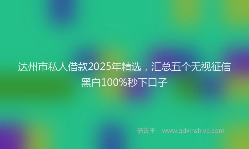 达州市私人借款2025年精选，汇总五个无视征信黑白100%秒下口子