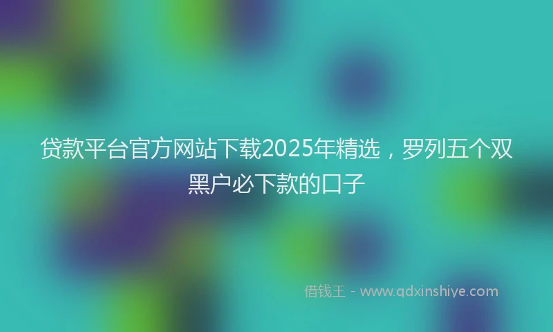 贷款平台官方网站下载2025年精选，罗列五个双黑户必下款的口子