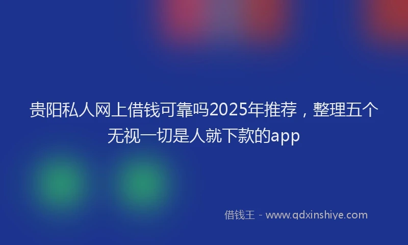 贵阳私人网上借钱可靠吗2025年推荐，整理五个无视一切是人就下款的app