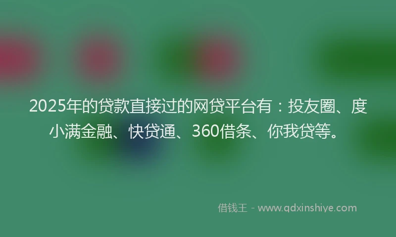 2025年的贷款直接过的网贷平台有：投友圈、度小满金融、快贷通、360借条、你我贷等。