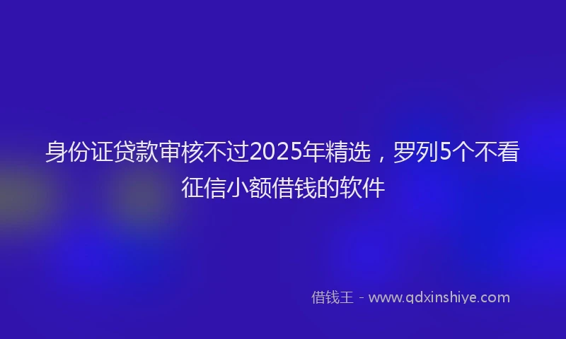 身份证贷款审核不过2025年精选，罗列5个不看征信小额借钱的软件