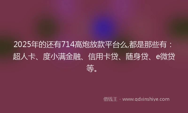 2025年的还有714高炮放款平台么,都是那些有：超人卡、度小满金融、信用卡贷、随身贷、e微贷等。