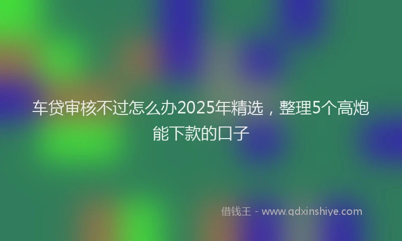 车贷审核不过怎么办2025年精选，整理5个高炮能下款的口子