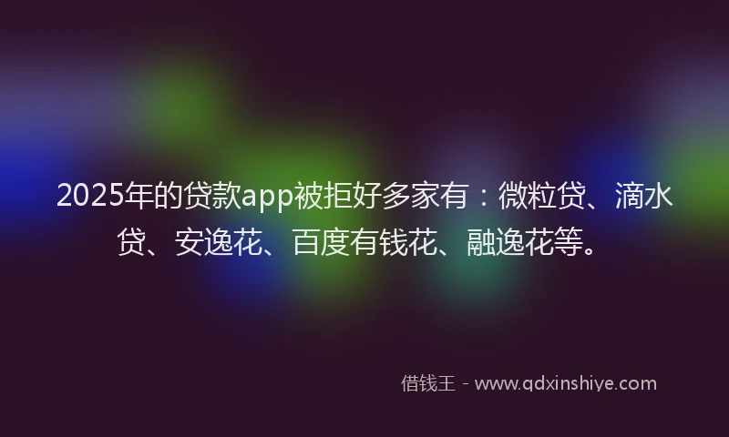 2025年的贷款app被拒好多家有：微粒贷、滴水贷、安逸花、百度有钱花、融逸花等。