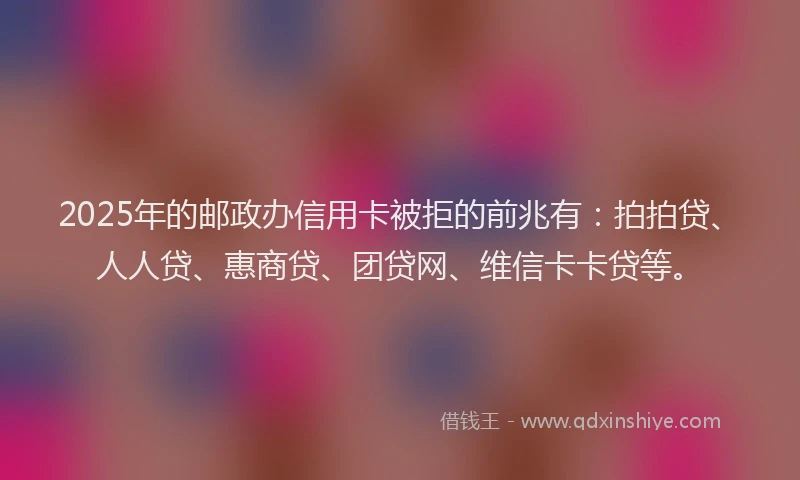 2025年的邮政办信用卡被拒的前兆有：拍拍贷、人人贷、惠商贷、团贷网、维信卡卡贷等。