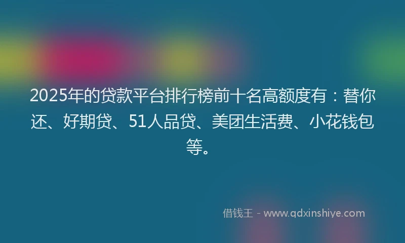 2025年的贷款平台排行榜前十名高额度有：替你还、好期贷、51人品贷、美团生活费、小花钱包等。