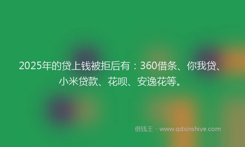 2025年的贷上钱被拒后有：360借条、你我贷、小米贷款、花呗、安逸花等。