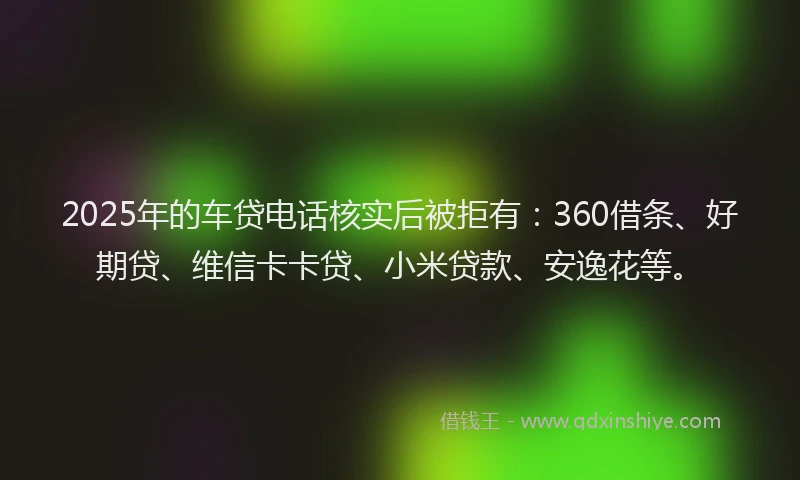 2025年的车贷电话核实后被拒有：360借条、好期贷、维信卡卡贷、小米贷款、安逸花等。