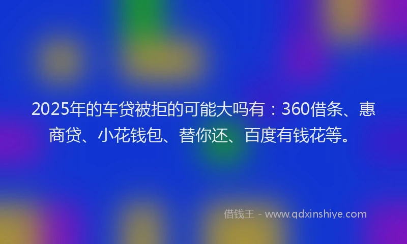 2025年的车贷被拒的可能大吗有：360借条、惠商贷、小花钱包、替你还、百度有钱花等。
