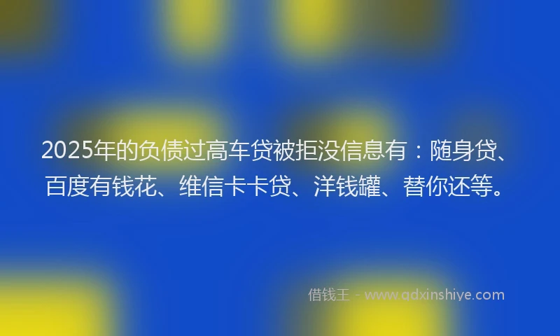 2025年的负债过高车贷被拒没信息有：随身贷、百度有钱花、维信卡卡贷、洋钱罐、替你还等。