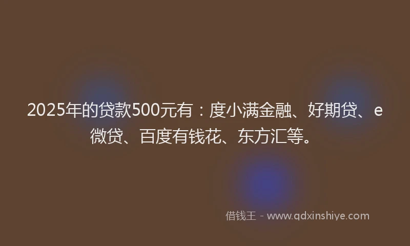 2025年的贷款500元有：度小满金融、好期贷、e微贷、百度有钱花、东方汇等。