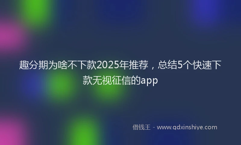 趣分期为啥不下款2025年推荐，总结5个快速下款无视征信的app