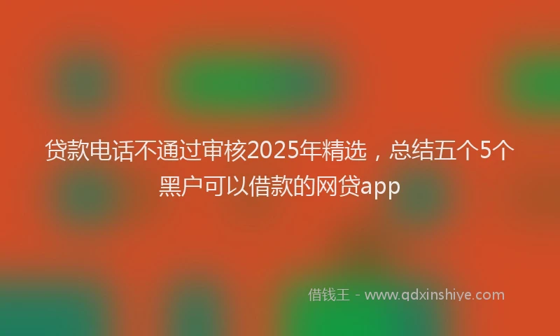 贷款电话不通过审核2025年精选，总结五个5个黑户可以借款的网贷app