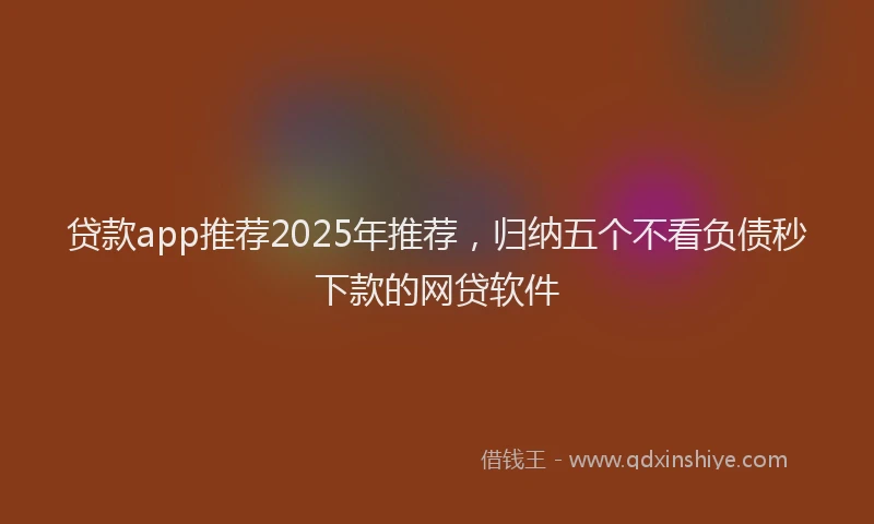 贷款app推荐2025年推荐，归纳五个不看负债秒下款的网贷软件