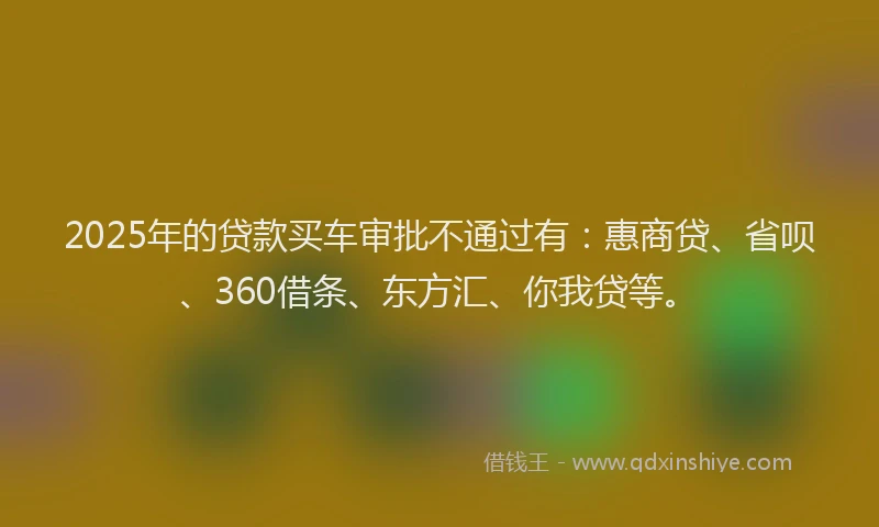 2025年的贷款买车审批不通过有：惠商贷、省呗、360借条、东方汇、你我贷等。