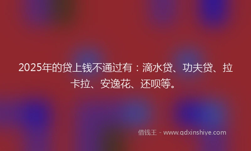 2025年的贷上钱不通过有：滴水贷、功夫贷、拉卡拉、安逸花、还呗等。
