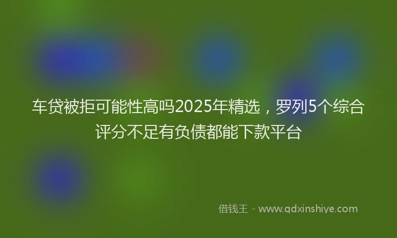 车贷被拒可能性高吗2025年精选，罗列5个综合评分不足有负债都能下款平台