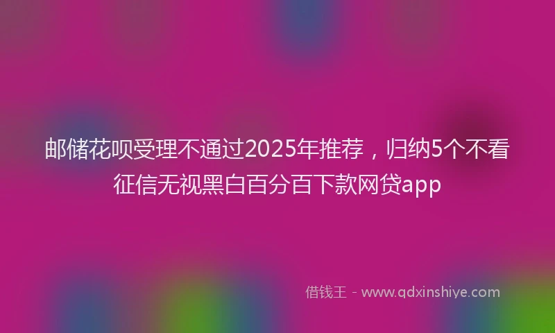 邮储花呗受理不通过2025年推荐，归纳5个不看征信无视黑白百分百下款网贷app