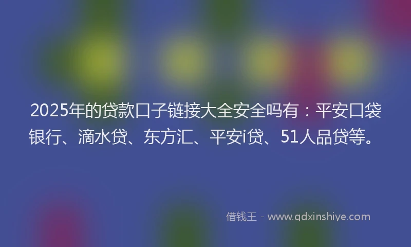 2025年的贷款口子链接大全安全吗有：平安口袋银行、滴水贷、东方汇、平安i贷、51人品贷等。