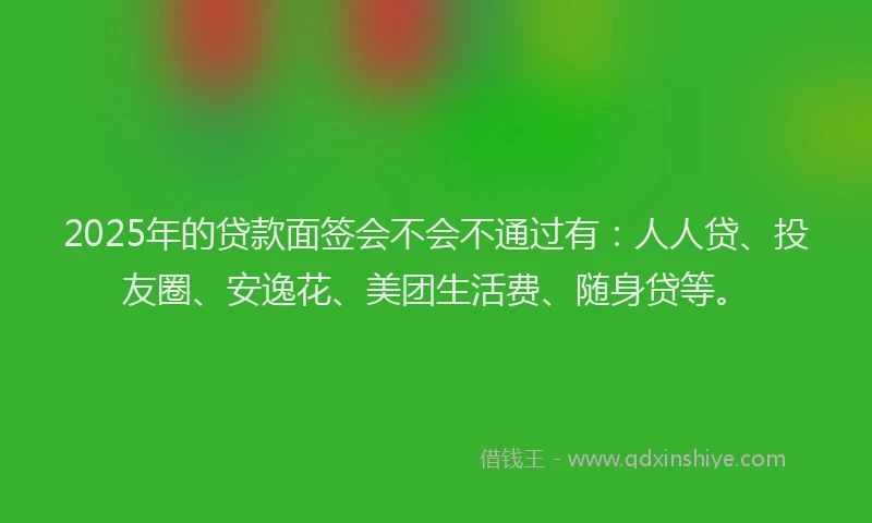 2025年的贷款面签会不会不通过有：人人贷、投友圈、安逸花、美团生活费、随身贷等。
