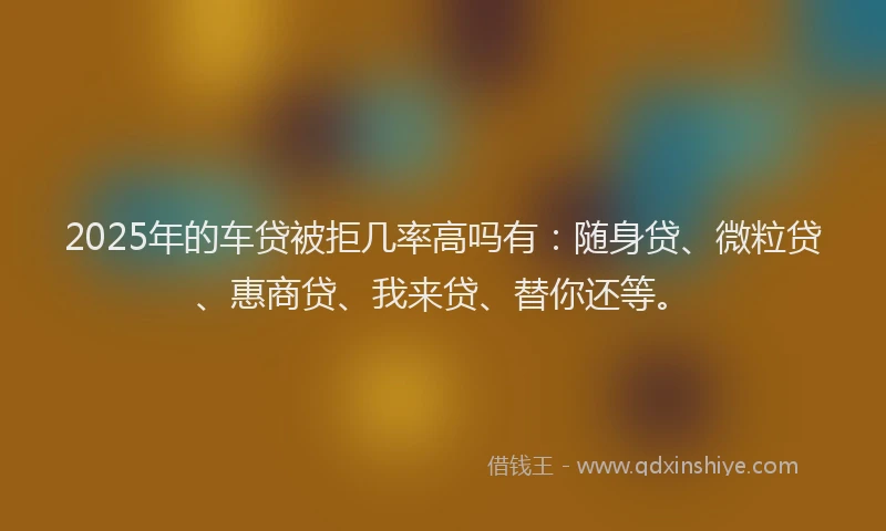 2025年的车贷被拒几率高吗有：随身贷、微粒贷、惠商贷、我来贷、替你还等。