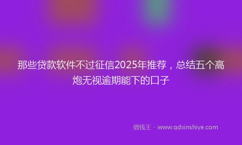 那些贷款软件不过征信2025年推荐，总结五个高炮无视逾期能下的口子