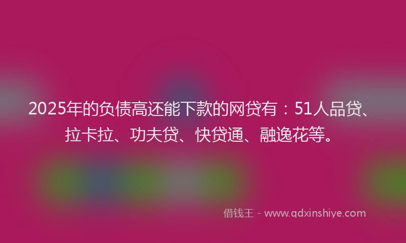 2025年的负债高还能下款的网贷有：51人品贷、拉卡拉、功夫贷、快贷通、融逸花等。