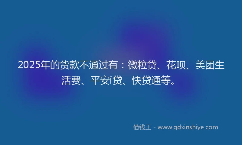 2025年的货款不通过有：微粒贷、花呗、美团生活费、平安i贷、快贷通等。
