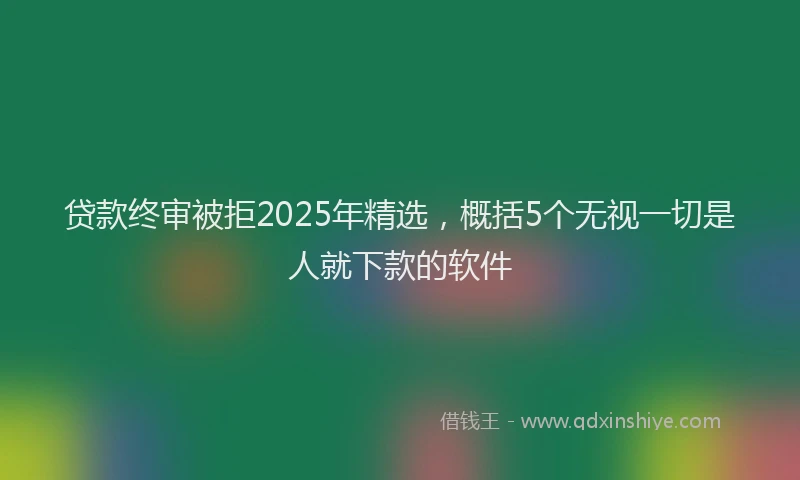 贷款终审被拒2025年精选，概括5个无视一切是人就下款的软件