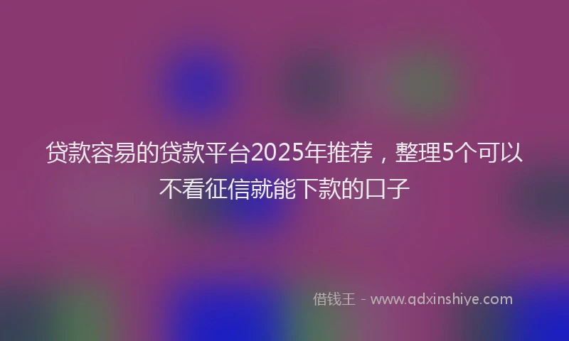 贷款容易的贷款平台2025年推荐，整理5个可以不看征信就能下款的口子