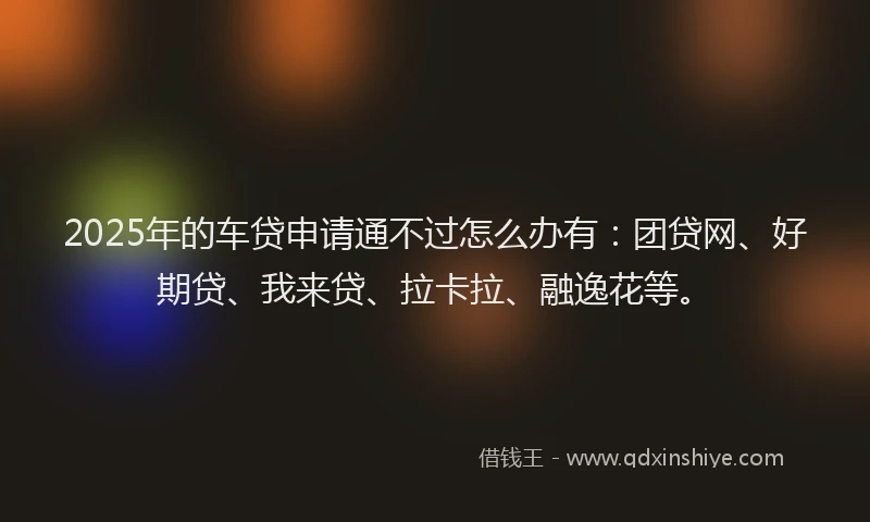 2025年的车贷申请通不过怎么办有：团贷网、好期贷、我来贷、拉卡拉、融逸花等。