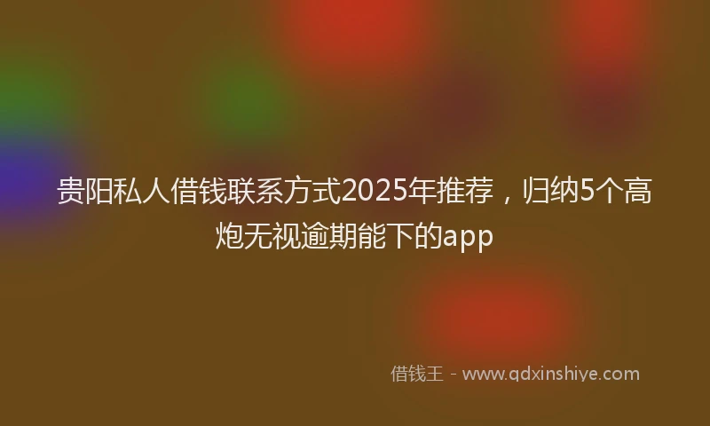 贵阳私人借钱联系方式2025年推荐，归纳5个高炮无视逾期能下的app