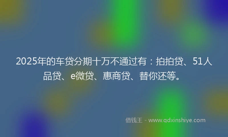 2025年的车贷分期十万不通过有：拍拍贷、51人品贷、e微贷、惠商贷、替你还等。