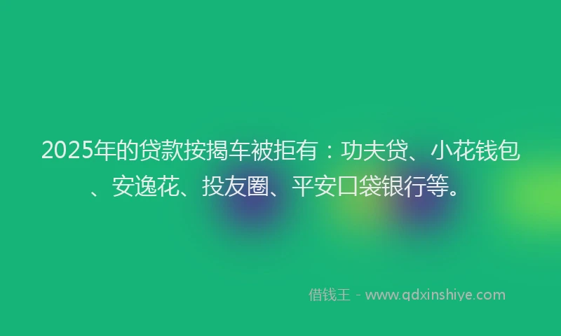 2025年的贷款按揭车被拒有：功夫贷、小花钱包、安逸花、投友圈、平安口袋银行等。