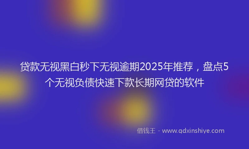 贷款无视黑白秒下无视逾期2025年推荐，盘点5个无视负债快速下款长期网贷的软件