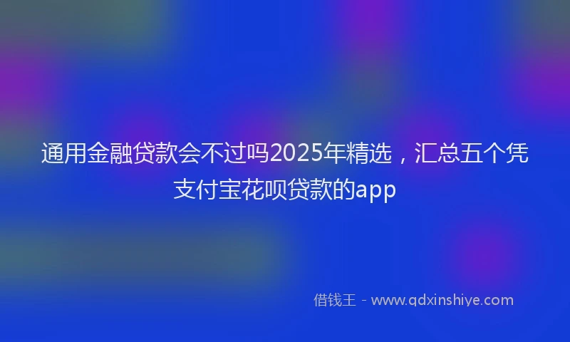 通用金融贷款会不过吗2025年精选，汇总五个凭支付宝花呗贷款的app