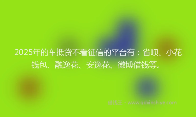 2025年的车抵贷不看征信的平台有：省呗、小花钱包、融逸花、安逸花、微博借钱等。