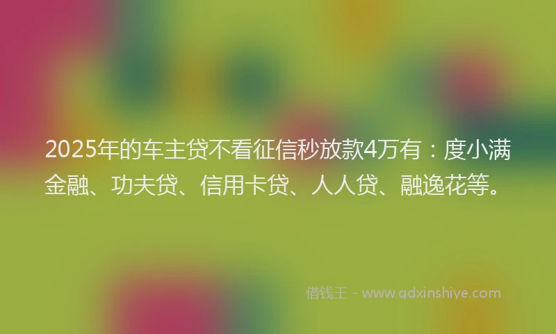 2025年的车主贷不看征信秒放款4万有：度小满金融、功夫贷、信用卡贷、人人贷、融逸花等。