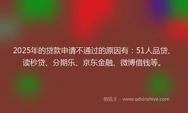 2025年的贷款申请不通过的原因有：51人品贷、读秒贷、分期乐、京东金融、微博借钱等。