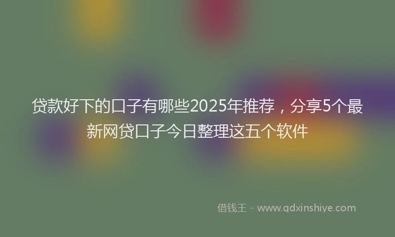 贷款好下的口子有哪些2025年推荐，分享5个最新网贷口子今日整理这五个软件