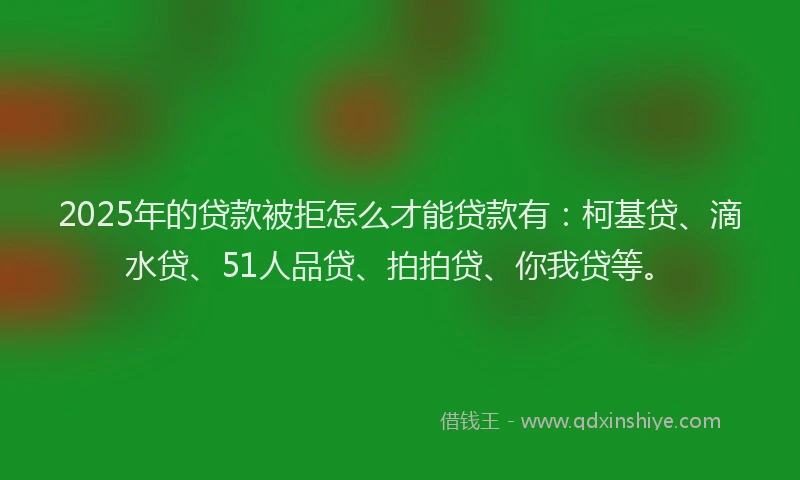 2025年的贷款被拒怎么才能贷款有：柯基贷、滴水贷、51人品贷、拍拍贷、你我贷等。