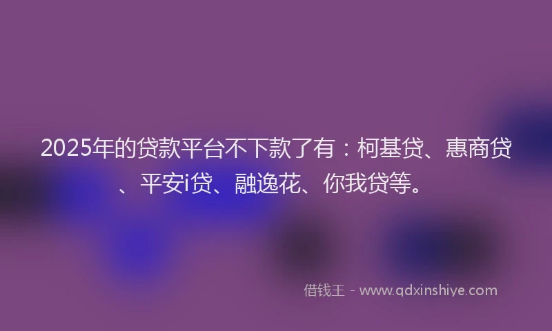 2025年的贷款平台不下款了有：柯基贷、惠商贷、平安i贷、融逸花、你我贷等。